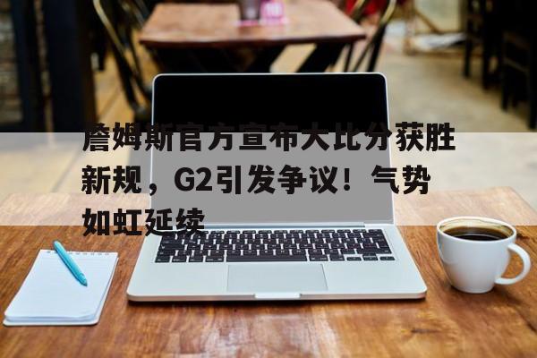 开云官网-包含詹姆斯官方宣布大比分获胜新规，G2引发争议！气势如虹延续的词条