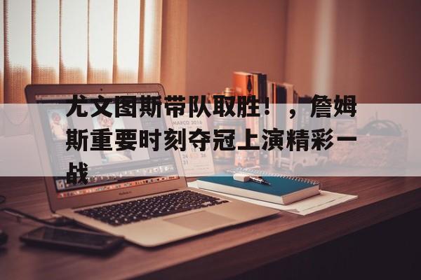 关于尤文图斯带队取胜！，詹姆斯重要时刻夺冠上演精彩一战的信息