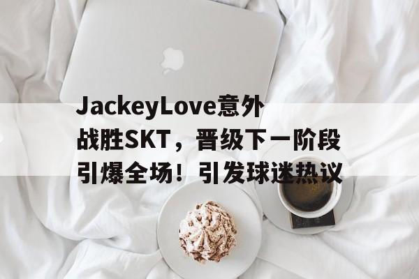 JackeyLove意外战胜SKT，晋级下一阶段引爆全场！引发球迷热议的简单介绍